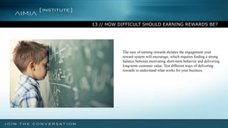 13 // HOW DIFFICULT SHOULD EARNING REWARDS BE?
The ease of earning rewards dictates the engagement your
reward system will encourage, which requires finding a strong
balance between motivating short-term behavior and delivering
long-term customer value. Test different ways of delivering
rewards to understand what works for your business.
 