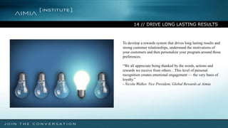 14 // DRIVE LONG LASTING RESULTS
To develop a rewards system that drives long lasting results and
strong customer relationships, understand the motivations of
your customers and then personalize your program around those
preferences.
“We all appreciate being thanked by the words, actions and
rewards we receive from others…This level of personal
recognition creates emotional engagement — the very basis of
loyalty.”
- Nicola Walker, Vice President, Global Rewards at Aimia
 