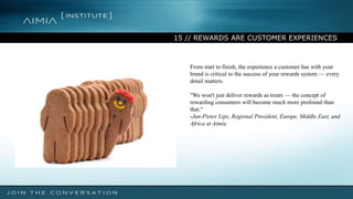 15 // REWARDS ARE CUSTOMER EXPERIENCES
From start to finish, the experience a customer has with your
brand is critical to the success of your rewards system — every
detail matters.
"We won't just deliver rewards as treats — the concept of
rewarding consumers will become much more profound than
that."
-Jan-Pieter Lips, Regional President, Europe, Middle East, and
Africa at Aimia
 