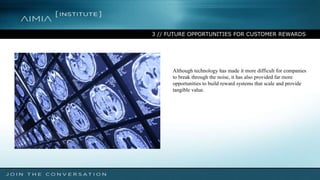 3 // FUTURE OPPORTUNITIES FOR CUSTOMER REWARDS
Although technology has made it more difficult for companies
to break through the noise, it has also provided far more
opportunities to build reward systems that scale and provide
tangible value.
 
