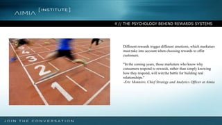 4 // THE PSYCHOLOGY BEHIND REWARDS SYSTEMS
Different rewards trigger different emotions, which marketers
must take into account when choosing rewards to offer
customers.
"In the coming years, those marketers who know why
consumers respond to rewards, rather than simply knowing
how they respond, will win the battle for building real
relationships."
-Eric Monteiro, Chief Strategy and Analytics Officer at Aimia
 