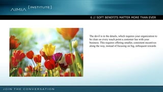 6 // SOFT BENEFITS MATTER MORE THAN EVER
The devil is in the details, which requires your organization to
be clear on every touch point a customer has with your
business. This requires offering smaller, consistent incentives
along the way, instead of focusing on big, infrequent rewards
 