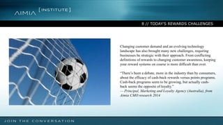 8 // TODAY'S REWARDS CHALLENGES
Changing customer demand and an evolving technology
landscape has also brought many new challenges, requiring
businesses be strategic with their approach. From conflicting
definitions of rewards to changing customer awareness, keeping
your reward systems on course is more difficult than ever.
“There’s been a debate, more in the industry than by consumers,
about the efficacy of cash-back rewards versus points programs.
Cash-back programs seem to be growing, but actually cash-
back seems the opposite of loyalty.”
— Principal, Marketing and Loyalty Agency (Australia), from
Aimia CMO research 2014
 