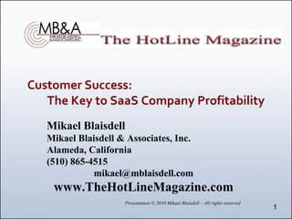 Customer Success:     
   The Key to SaaS Company Profitability
   Mikael Blaisdell
   Mikael Blaisdell & Associates, Inc.
   Alameda, California
   (510) 865-4515
              mikael@mblaisdell.com
    www.TheHotLineMagazine.com
                     Presentation © 2010 Mikael Blaisdell – All rights reserved
                                                                                  1
 