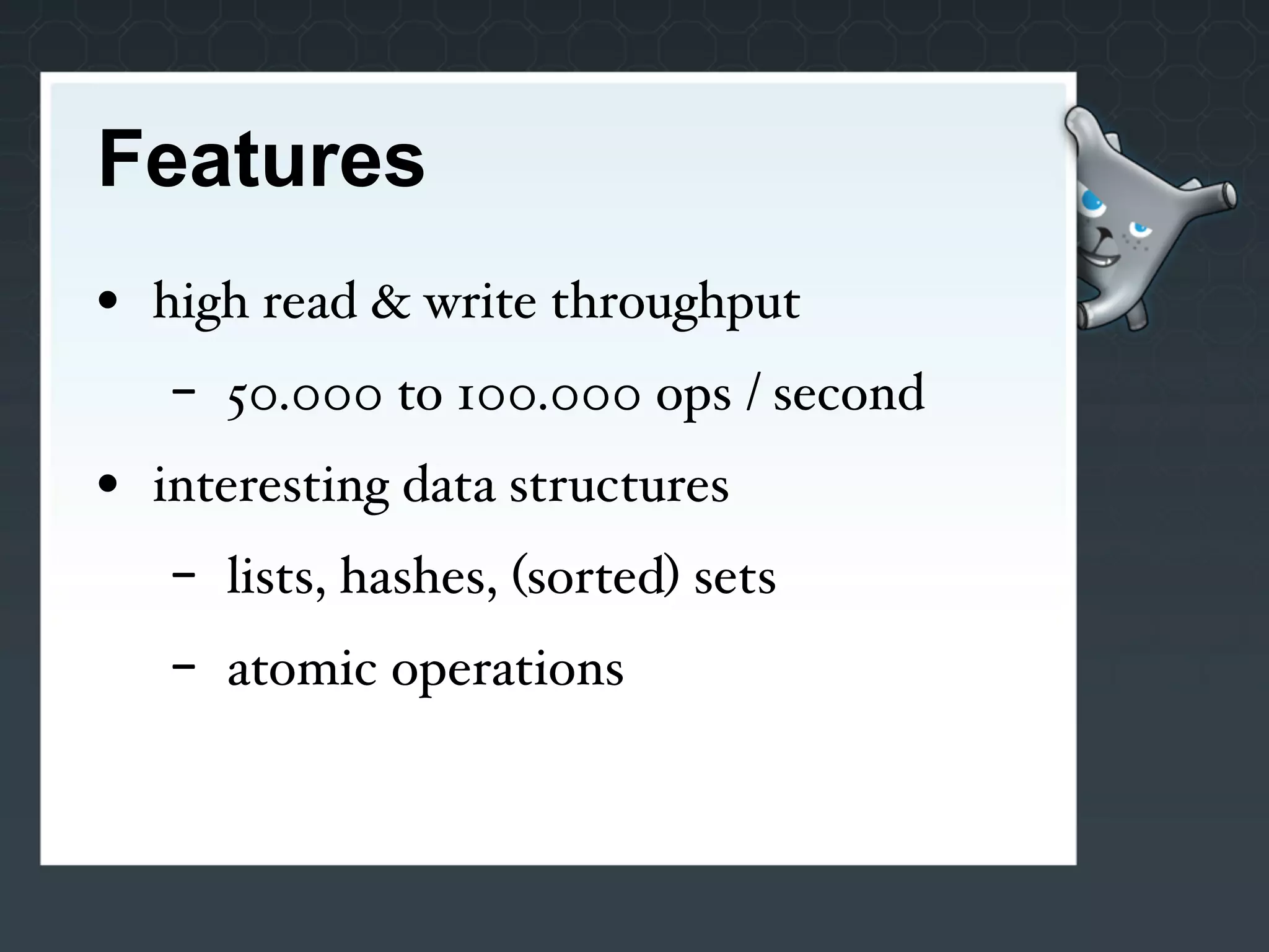 Features
• high read & write throughput
   -   50.000 to 100.000 ops / second
• interesting data structures
   -   lists, hashes, (sorted) sets
   -   atomic operations
 