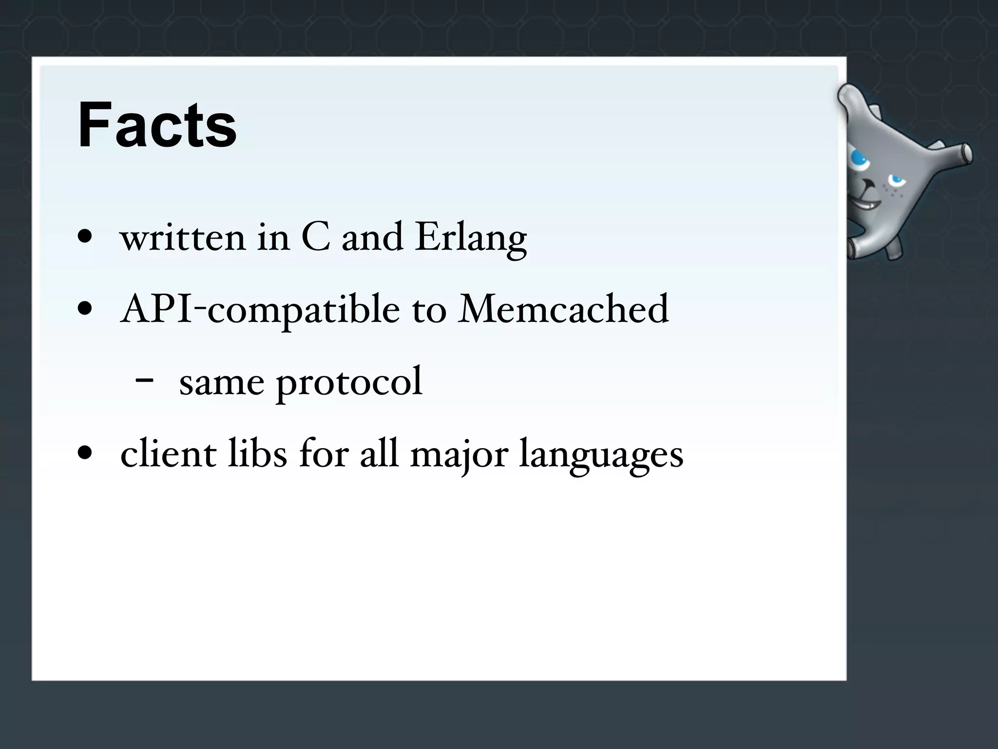Facts
• written in C and Erlang
• API-compatible to Memcached
   -   same protocol
• client libs for all major languages
 