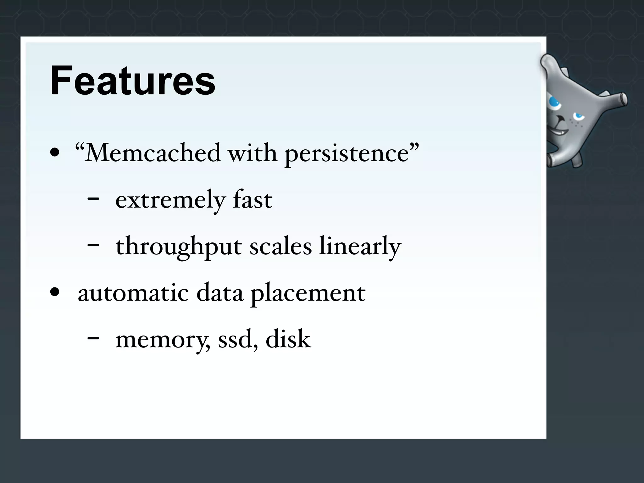 Features
• “Memcached with persistence”
   -   extremely fast
   -   throughput scales linearly
• automatic data placement
   -   memory, ssd, disk
 