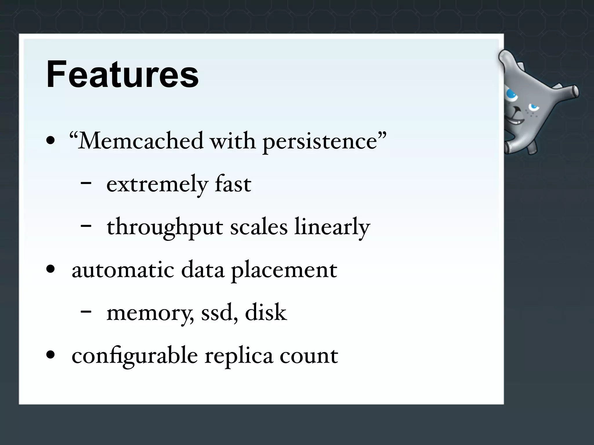 Features
• “Memcached with persistence”
   -   extremely fast
   -   throughput scales linearly
• automatic data placement
   -   memory, ssd, disk
• conﬁgurable replica count
 