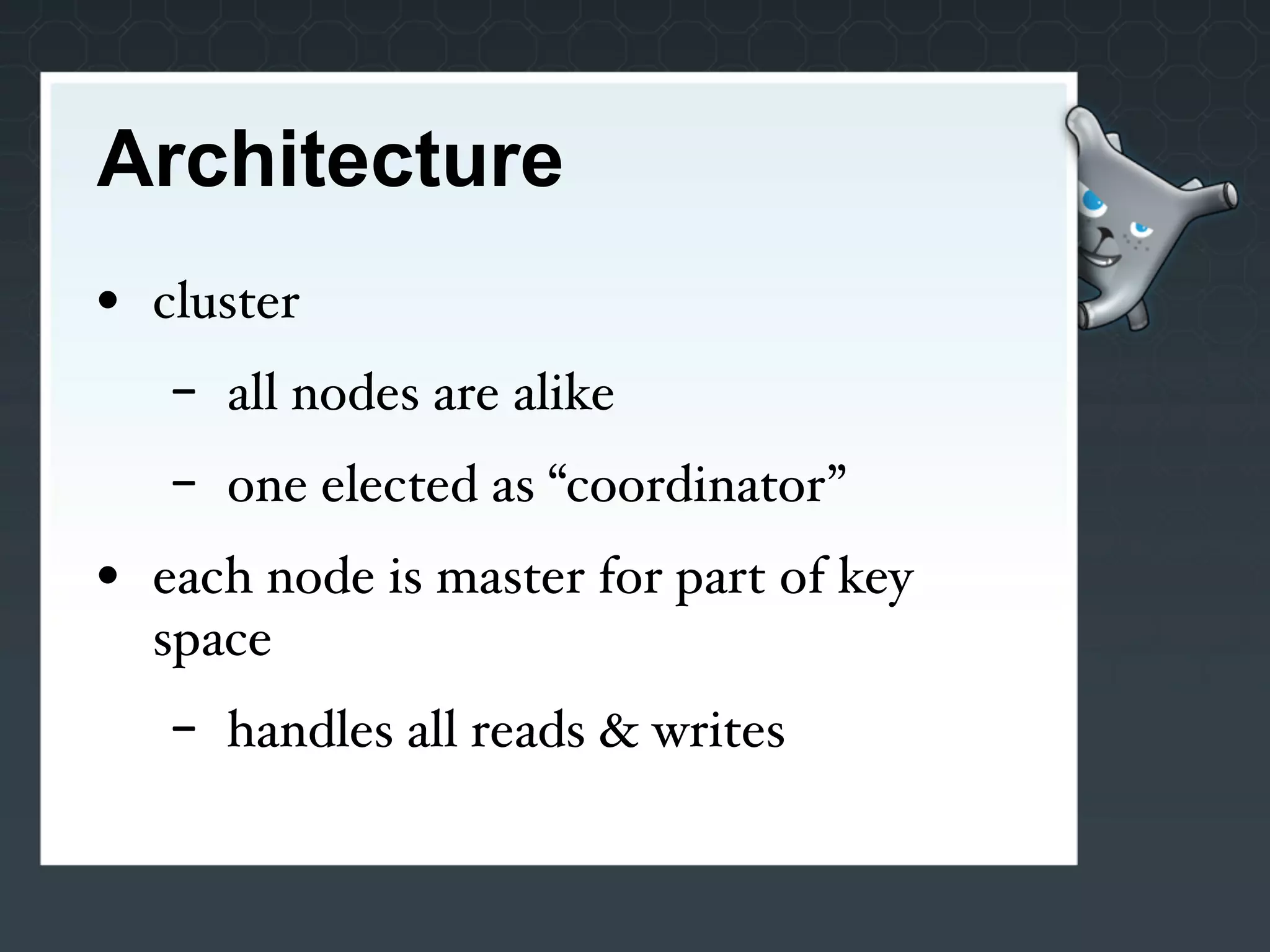Architecture
• cluster
   -   all nodes are alike
   -   one elected as “coordinator”
• each node is master for part of key
  space
   -   handles all reads & writes
 