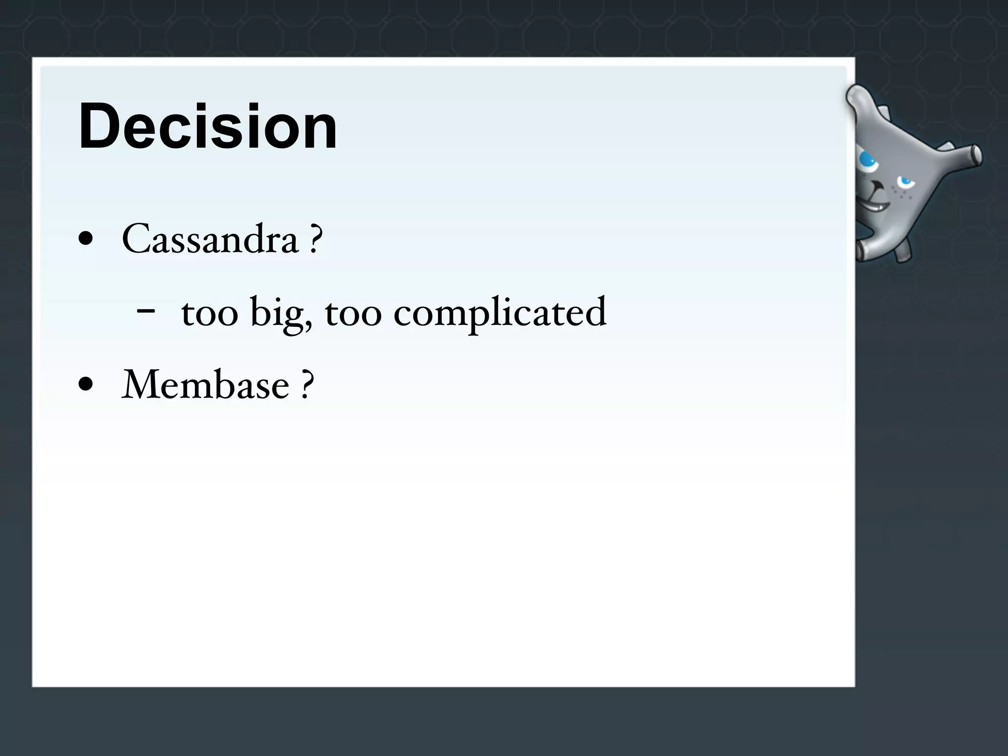 Decision
• Cassandra ?
   -   too big, too complicated
• Membase ?
 