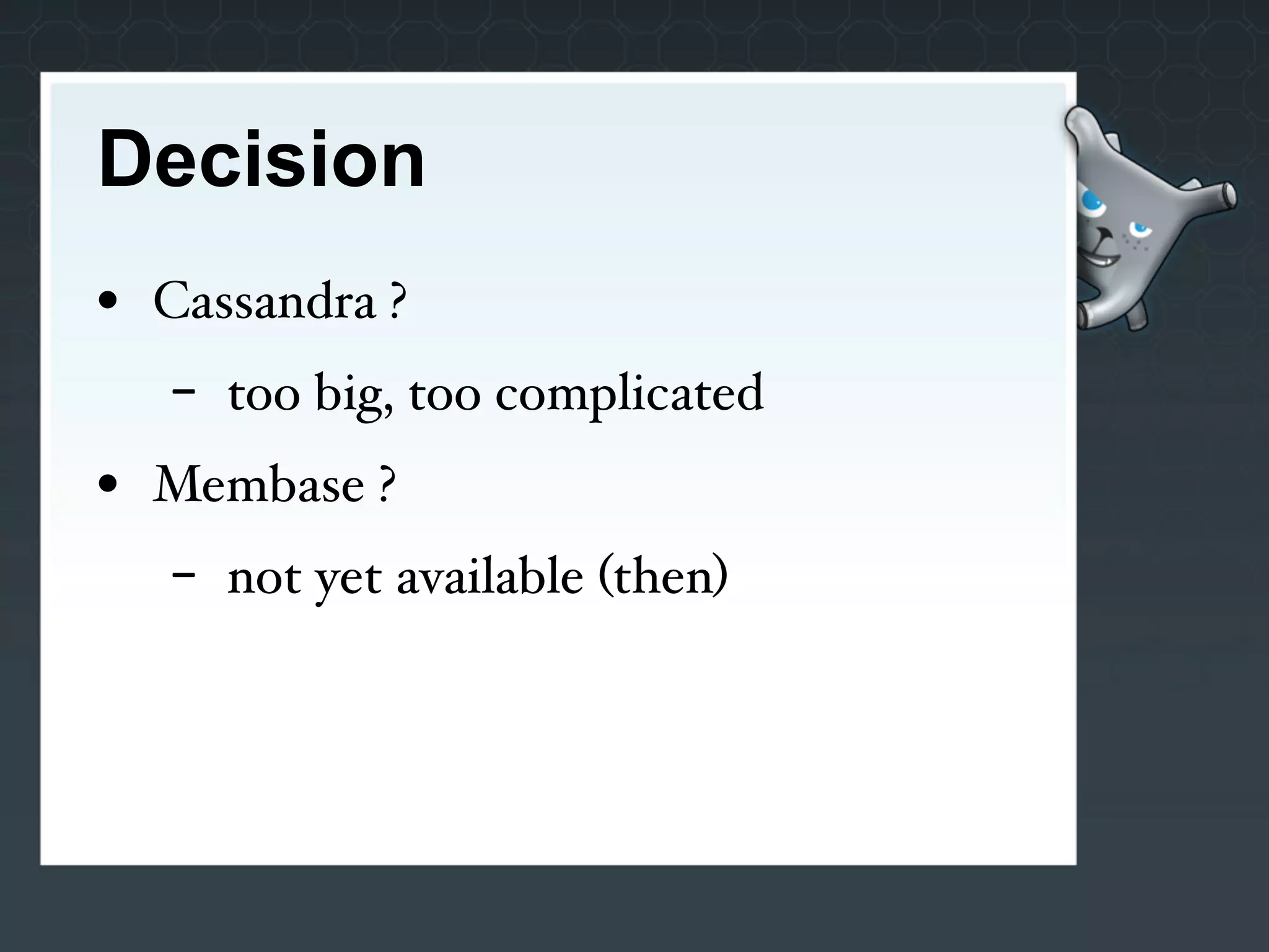 Decision
• Cassandra ?
   -   too big, too complicated
• Membase ?
   -   not yet available (then)
 
