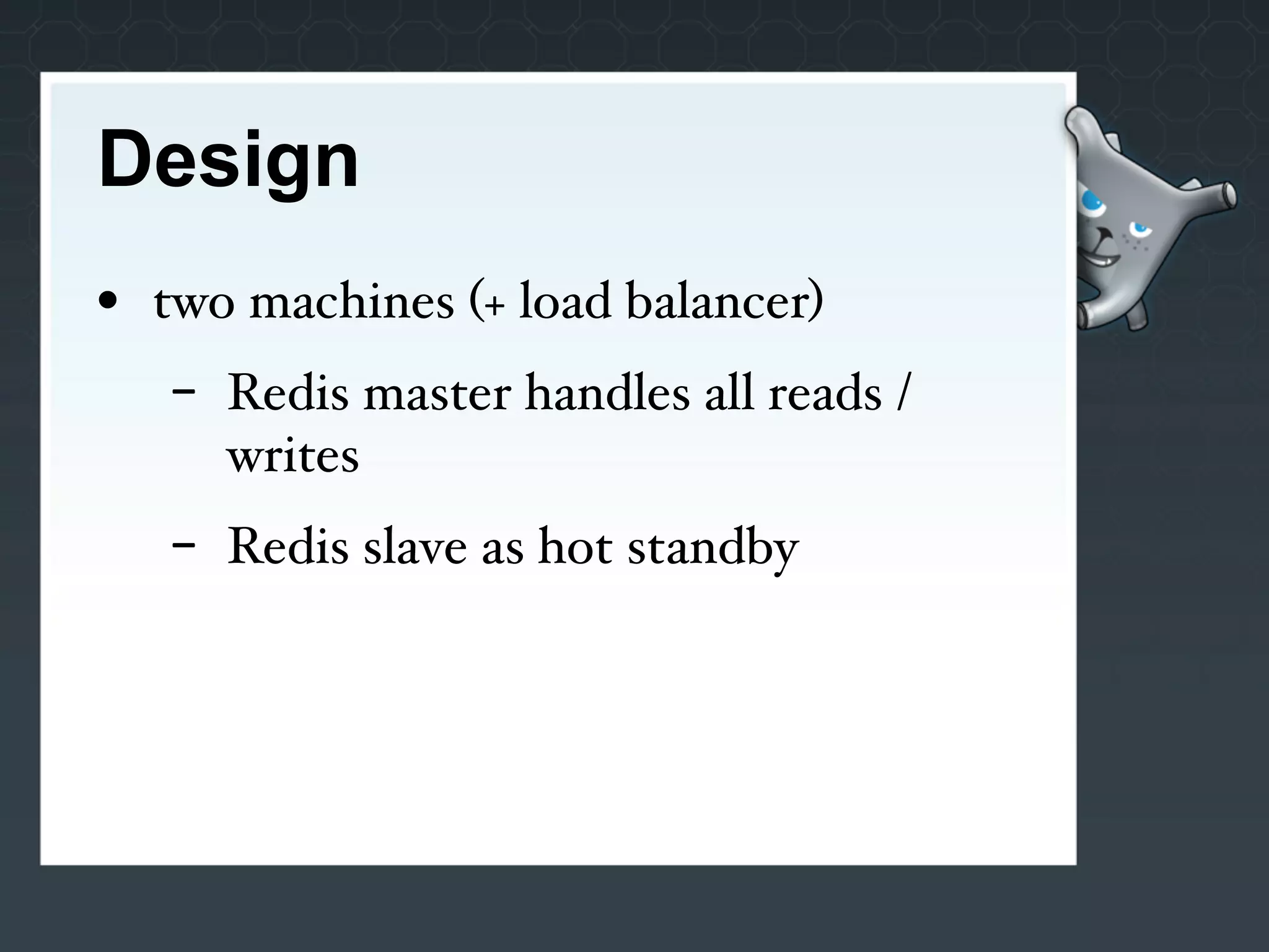 Design
• two machines (+ load balancer)
   -   Redis master handles all reads /
       writes
   -   Redis slave as hot standby
 