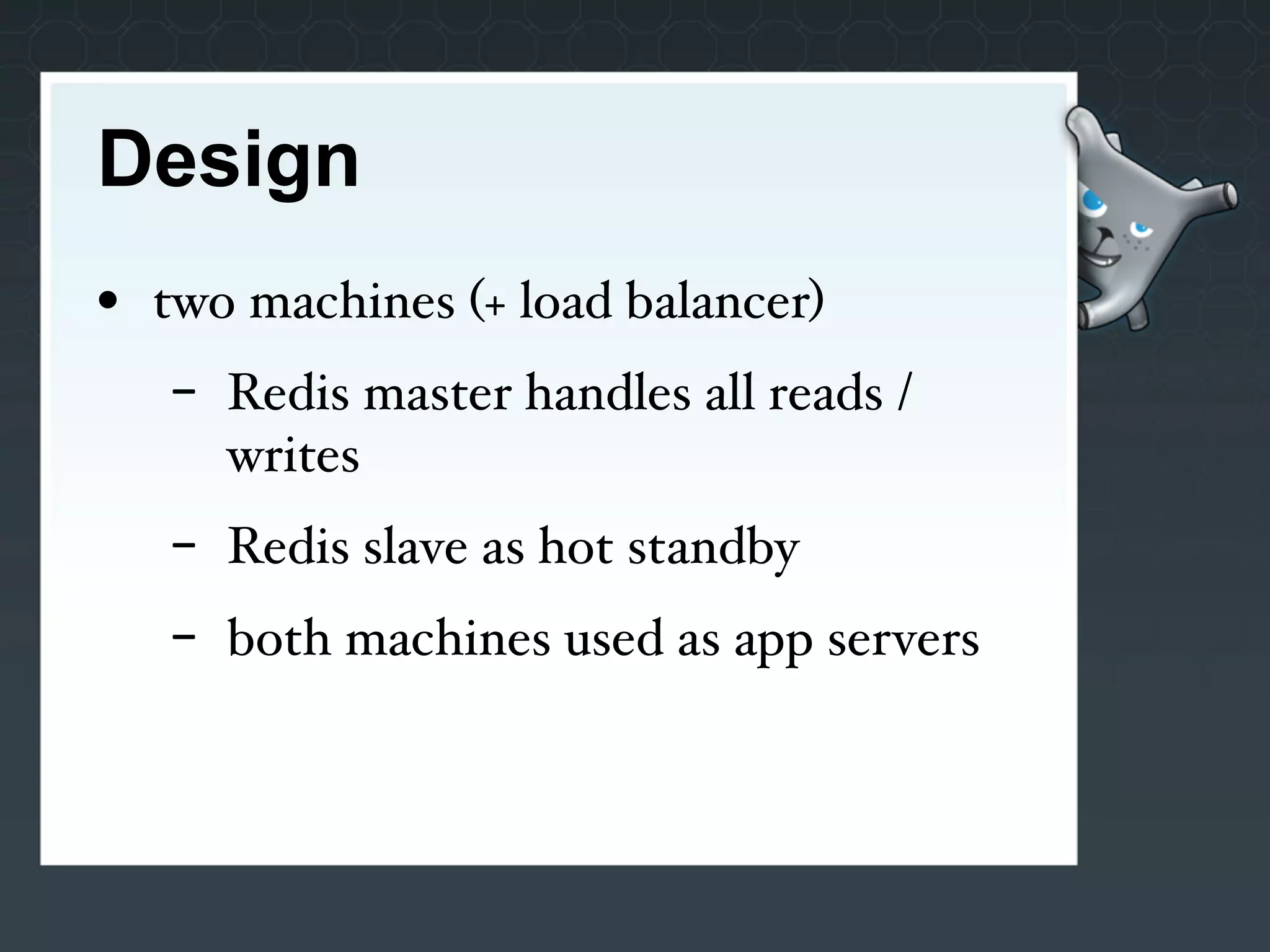 Design
• two machines (+ load balancer)
   -   Redis master handles all reads /
       writes
   -   Redis slave as hot standby
   -   both machines used as app servers
 