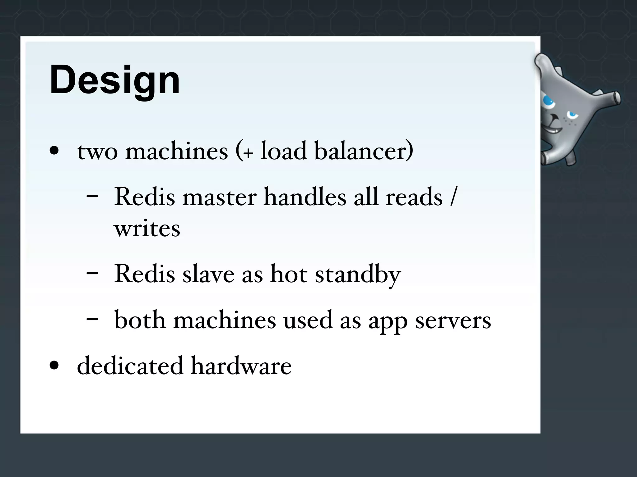 Design
• two machines (+ load balancer)
   -   Redis master handles all reads /
       writes
   -   Redis slave as hot standby
   -   both machines used as app servers
• dedicated hardware
 