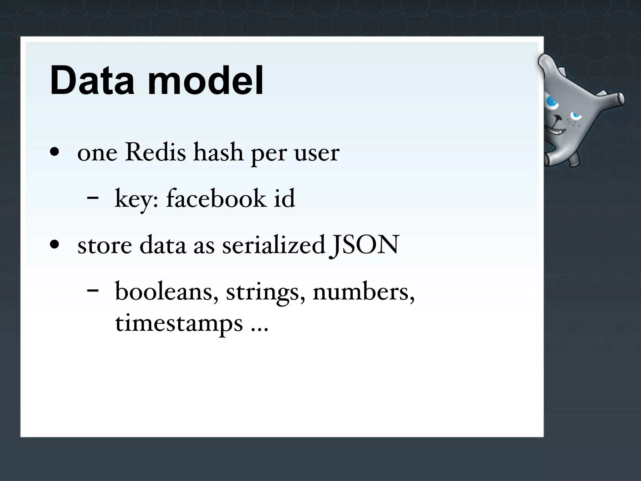 Data model
• one Redis hash per user
   -   key: facebook id
• store data as serialized JSON
   -   booleans, strings, numbers,
       timestamps ...
 