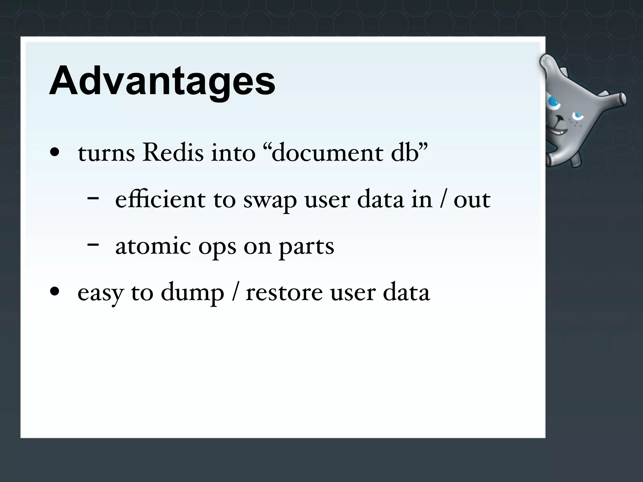 Advantages
• turns Redis into “document db”
   -   eﬃcient to swap user data in / out
   -   atomic ops on parts
• easy to dump / restore user data
 