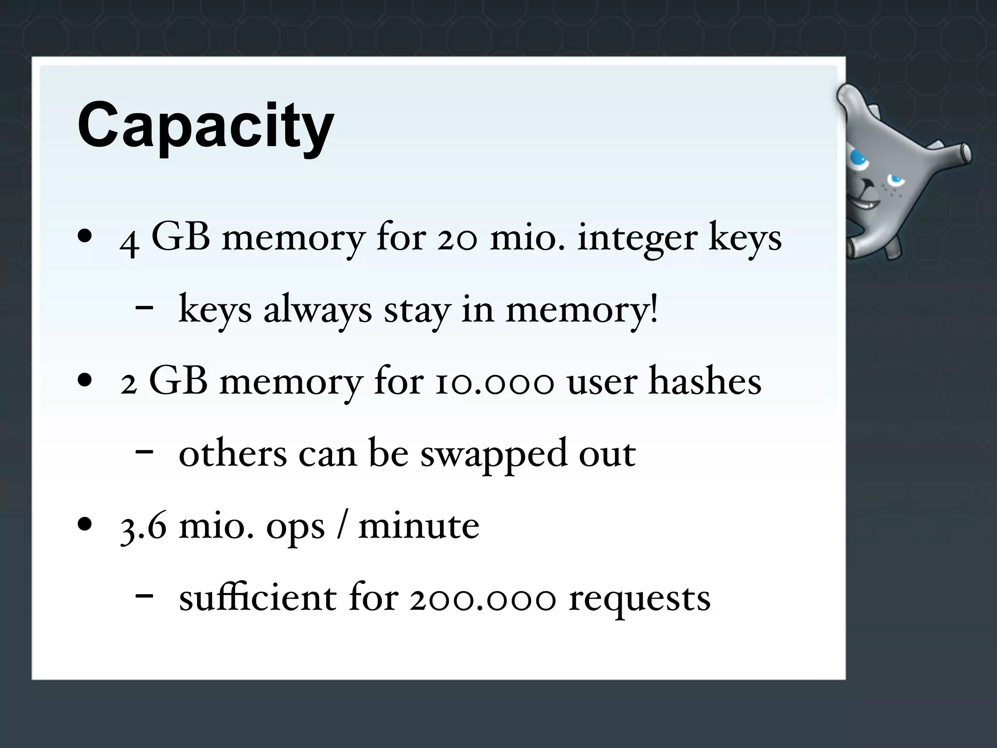 Capacity
• 4 GB memory for 20 mio. integer keys
   -   keys always stay in memory!
• 2 GB memory for 10.000 user hashes
   -   others can be swapped out
• 3.6 mio. ops / minute
   -   suﬃcient for 200.000 requests
 