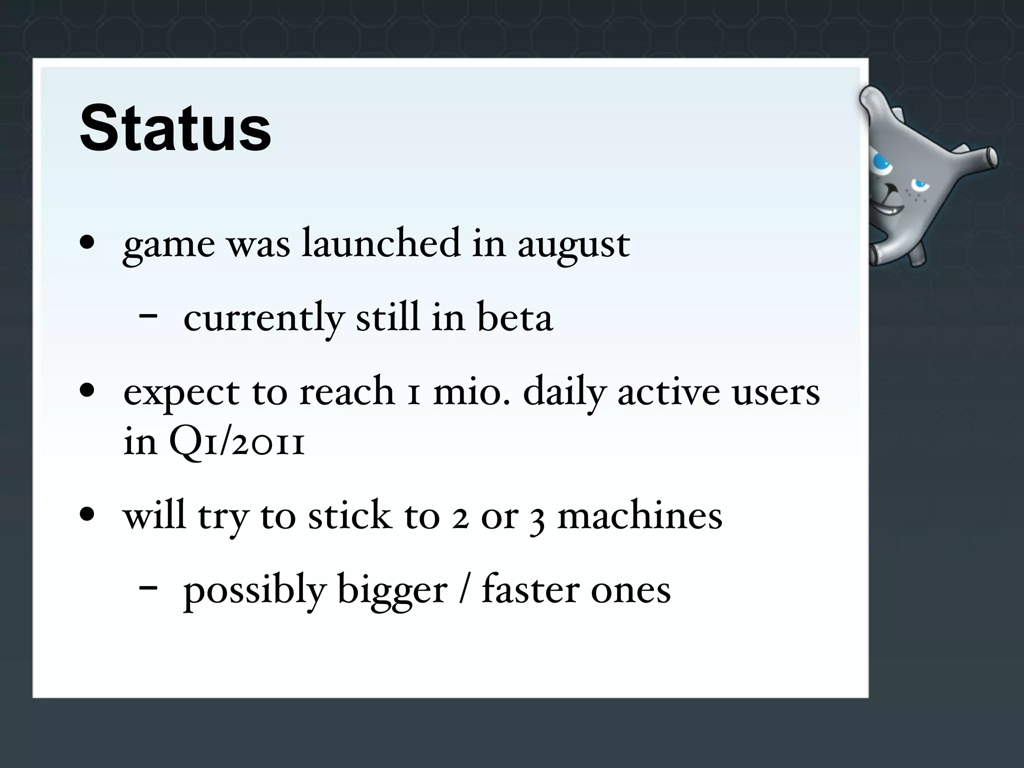 Status
• game was launched in august
   -   currently still in beta
• expect to reach 1 mio. daily active users
  in Q1/2011
• will try to stick to 2 or 3 machines
   -   possibly bigger / faster ones
 