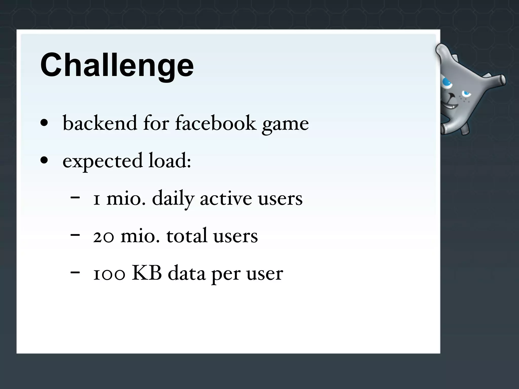 Challenge
• backend for facebook game
• expected load:
   -   1 mio. daily active users
   -   20 mio. total users
   -   100 KB data per user
 