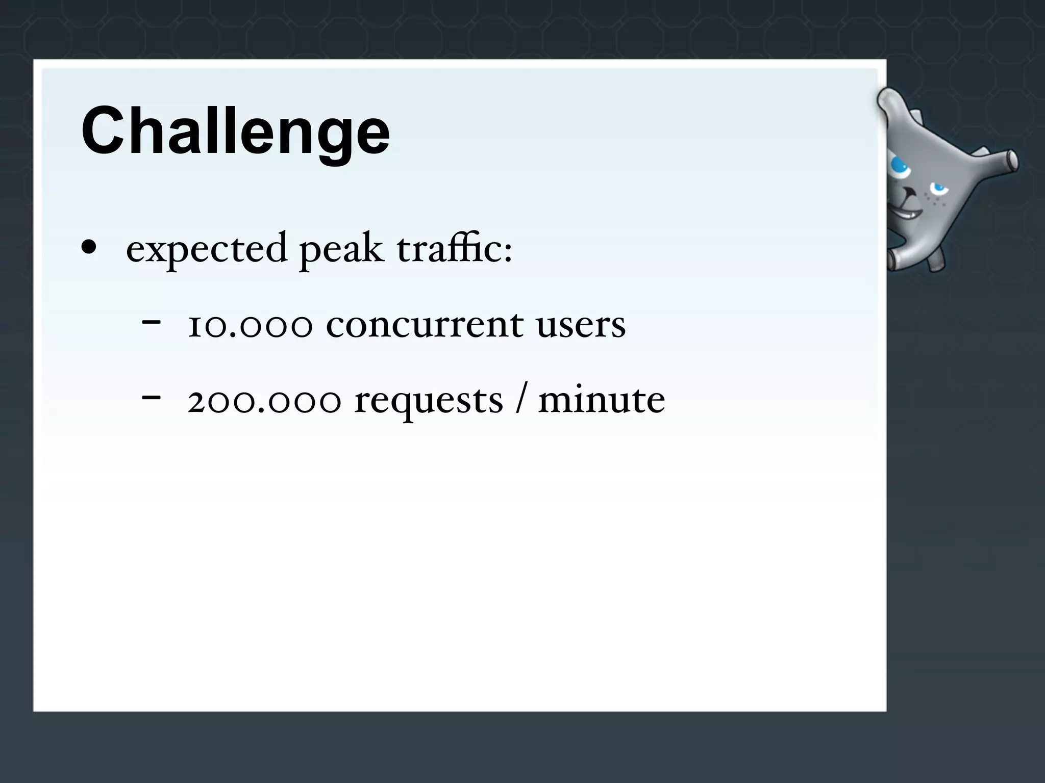 Challenge
• expected peak traﬃc:
   -   10.000 concurrent users
   -   200.000 requests / minute
 