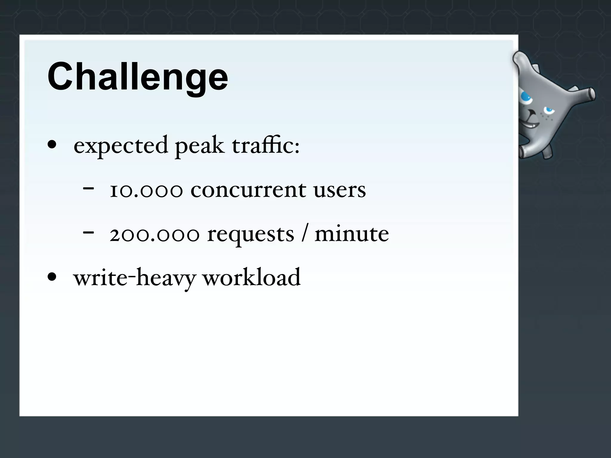 Challenge
• expected peak traﬃc:
   -   10.000 concurrent users
   -   200.000 requests / minute
• write-heavy workload
 