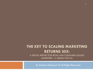1




THE KEY TO SCALING MARKETING
         RETURNS 30X:
 A SPECIAL REPORT FOR RETAIL AND CONSUMER GOODS
            MARKETERS – A LESSON FOR ALL


      By Krishna Chettayar © All Rights Reserved
 