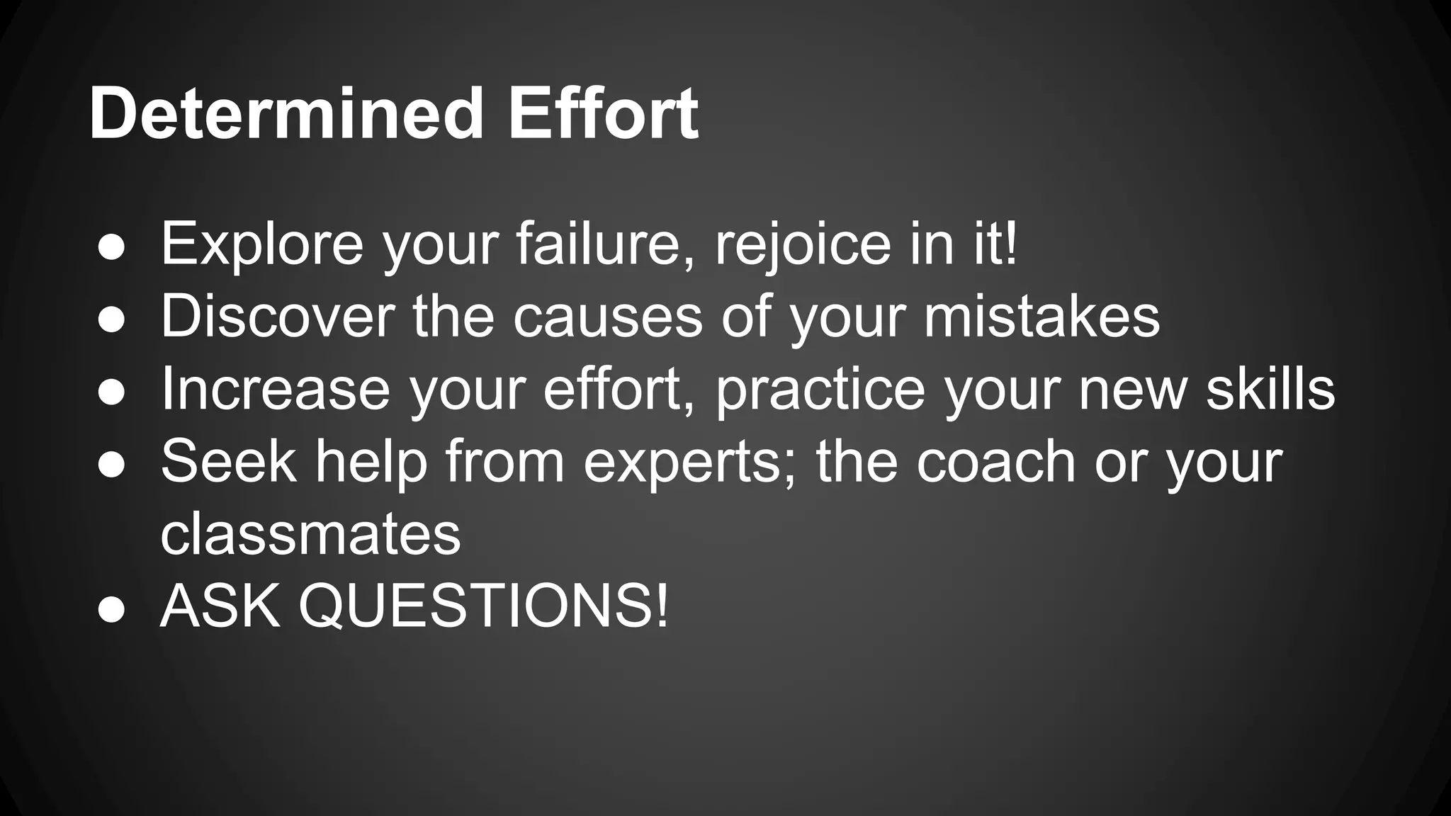 Determined Effort
● Explore your failure, rejoice in it!
● Discover the causes of your mistakes
● Increase your effort, practice your new skills
● Seek help from experts; the coach or your
classmates
● ASK QUESTIONS!