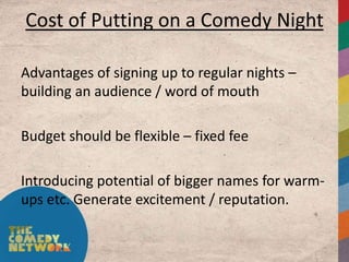 Cost of Putting on a Comedy Night

Advantages of signing up to regular nights –
building an audience / word of mouth

Budget should be flexible – fixed fee

Introducing potential of bigger names for warm-
ups etc. Generate excitement / reputation.
 