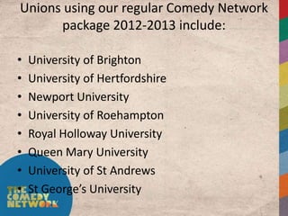 Unions using our regular Comedy Network
      package 2012-2013 include:

•   University of Brighton
•   University of Hertfordshire
•   Newport University
•   University of Roehampton
•   Royal Holloway University
•   Queen Mary University
•   University of St Andrews
•   St George’s University
 