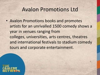 Avalon Promotions Ltd
• Avalon Promotions books and promotes
  artists for an unrivalled 1500 comedy shows a
  year in venues ranging from
  colleges, universities, arts centres, theatres
  and international festivals to stadium comedy
  tours and corporate entertainment.
 