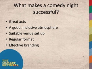 What makes a comedy night
            successful?
•   Great acts
•   A good, inclusive atmosphere
•   Suitable venue set up
•   Regular format
•   Effective branding
 
