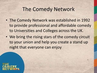 The Comedy Network
• The Comedy Network was established in 1992
  to provide professional and affordable comedy
  to Universities and Colleges across the UK.
• We bring the rising stars of the comedy circuit
  to your union and help you create a stand up
  night that everyone can enjoy
 