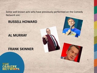 Some well known acts who have previously performed on the Comedy
Network are:

 RUSSELL HOWARD


 AL MURRAY


 FRANK SKINNER
 