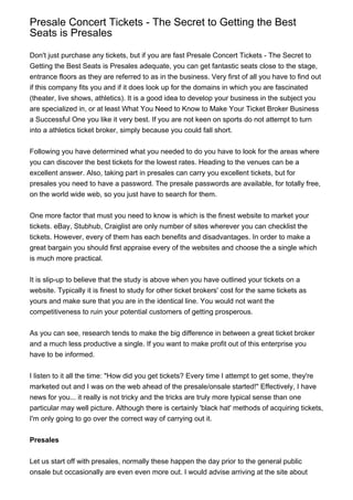 Presale Concert Tickets - The Secret to Getting the Best
Seats is Presales

Don't just purchase any tickets, but if you are fast Presale Concert Tickets - The Secret to
Getting the Best Seats is Presales adequate, you can get fantastic seats close to the stage,
entrance floors as they are referred to as in the business. Very first of all you have to find out
if this company fits you and if it does look up for the domains in which you are fascinated
(theater, live shows, athletics). It is a good idea to develop your business in the subject you
are specialized in, or at least What You Need to Know to Make Your Ticket Broker Business
a Successful One you like it very best. If you are not keen on sports do not attempt to turn
into a athletics ticket broker, simply because you could fall short.


Following you have determined what you needed to do you have to look for the areas where
you can discover the best tickets for the lowest rates. Heading to the venues can be a
excellent answer. Also, taking part in presales can carry you excellent tickets, but for
presales you need to have a password. The presale passwords are available, for totally free,
on the world wide web, so you just have to search for them.


One more factor that must you need to know is which is the finest website to market your
tickets. eBay, Stubhub, Craiglist are only number of sites wherever you can checklist the
tickets. However, every of them has each benefits and disadvantages. In order to make a
great bargain you should first appraise every of the websites and choose the a single which
is much more practical.


It is slip-up to believe that the study is above when you have outlined your tickets on a
website. Typically it is finest to study for other ticket brokers' cost for the same tickets as
yours and make sure that you are in the identical line. You would not want the
competitiveness to ruin your potential customers of getting prosperous.


As you can see, research tends to make the big difference in between a great ticket broker
and a much less productive a single. If you want to make profit out of this enterprise you
have to be informed.


I listen to it all the time: "How did you get tickets? Every time I attempt to get some, they're
marketed out and I was on the web ahead of the presale/onsale started!" Effectively, I have
news for you... it really is not tricky and the tricks are truly more typical sense than one
particular may well picture. Although there is certainly 'black hat' methods of acquiring tickets,
I'm only going to go over the correct way of carrying out it.


Presales


Let us start off with presales, normally these happen the day prior to the general public
onsale but occasionally are even even more out. I would advise arriving at the site about
 
