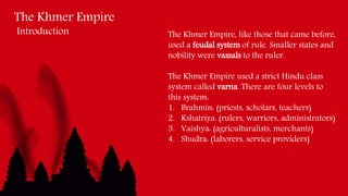 The Khmer Empire
Introduction The Khmer Empire, like those that came before,
used a feudal system of rule. Smaller states and
nobility were vassals to the ruler.
The Khmer Empire used a strict Hindu class
system called varna. There are four levels to
this system:
1. Brahmin: (priests, scholars, teachers)
2. Kshatriya: (rulers, warriors, administrators)
3. Vaishya: (agriculturalists, merchants)
4. Shudra: (laborers, service providers)
 