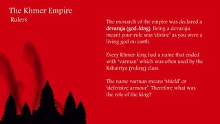 The Khmer Empire
Rulers The monarch of the empire was declared a
devaraja (god-king). Being a devaraja
meant your rule was ‘divine’ as you were a
living god on earth.
Every Khmer king had a name that ended
with ‘varman’ which was often used by the
Kshatriya (ruling) class.
The name varman means ‘shield’ or
‘defensive armour’. Therefore what was
the role of the king?
 