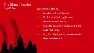 The Khmer Empire
Key Rulers JayavarmanII (802-835)
1. FoundedtheKhmerEmpire.
2. Unifiedindividualkingdomsand
absorbedthemasvassals.
3. BeganthetraditionofKhmerkingsbeing
declareddevaraja.
4. Veryfewreliableprimarysourcesremain
aboutJayavarmanII.
 