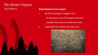 The Khmer Empire
Key Rulers SuryavarmanII(1113-1145/50)
1. BuiltthetempleofAngkorWat.
Atthetimeitwasthelargestandmost
complexstructureinSouthEastAsia.
2. Expandedtheempireeastandwest.
 