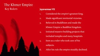 The Khmer Empire
Key Rulers JayavarmanVII
1. Consideredtheempire’sgreatestking.
2. Madesignificantterritorialvictories.
3. BelievedinBuddhismandmadethe
KhmerEmpireaBuddhistkingdom.
4. Initiatedmassivebuildingprojectsthat
includedtemplesandmanyhospitals.
5. Seenasarulerwhotookcareofhis
subjects.
6. Afterhisruletheempiresteadilydeclined.
 