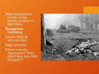 • Many Hungarians,
mostly young
people, prepare to
fight them
• Hungarian
Uprising
• 30,000 killed &
200,000 fled
• Nagy executed
• Where were the
Americans?? Why
didn’t they help little
Hungary??
 