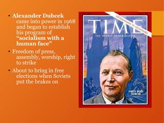 • Alexander Dubcek
came into power in 1968
and began to establish
his program of
“socialism with a
human face”
• Freedom of press,
assembly, worship, right
to strike
• About to bring in free
elections when Soviets
put the brakes on
 