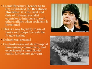 • Leonid Brezhnev (Leader 64 to
82) established the Brezhnev
Doctrine: it is the right and
duty of fraternal socialist
countries to intervene in each
other’s affairs when socialism is
threatened
• This is a way to justify to use of
tanks and troops to crush the
Prague Spring
• Dubcek was arrested
• Czechoslovakia lost its attempt at
humanizing communism, and
experienced a harsh Soviet
reality for the next 20 years
 