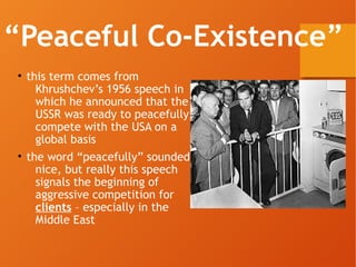 “Peaceful Co-Existence”
• this term comes from
Khrushchev’s 1956 speech in
which he announced that the
USSR was ready to peacefully
compete with the USA on a
global basis
• the word “peacefully” sounded
nice, but really this speech
signals the beginning of
aggressive competition for
clients – especially in the
Middle East
 