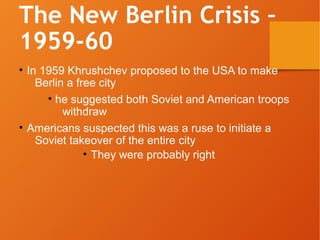 The New Berlin Crisis –
1959-60
• In 1959 Khrushchev proposed to the USA to make
Berlin a free city
• he suggested both Soviet and American troops
withdraw
• Americans suspected this was a ruse to initiate a
Soviet takeover of the entire city
• They were probably right
 