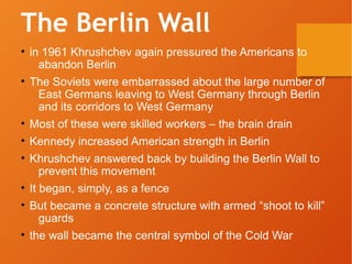 The Berlin Wall
• in 1961 Khrushchev again pressured the Americans to
abandon Berlin
• The Soviets were embarrassed about the large number of
East Germans leaving to West Germany through Berlin
and its corridors to West Germany
• Most of these were skilled workers – the brain drain
• Kennedy increased American strength in Berlin
• Khrushchev answered back by building the Berlin Wall to
prevent this movement
• It began, simply, as a fence
• But became a concrete structure with armed “shoot to kill”
guards
• the wall became the central symbol of the Cold War
 