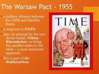 The Warsaw Pact - 1955
• a military alliance between
the USSR and Satellite
States
• a response to NATO
• also, an attempt by the new
Soviet leader, Nikita
Khrushchev, to bring
the satellite states to the
table – a more moderate
approach
• this is part of de-
Stalinization
 