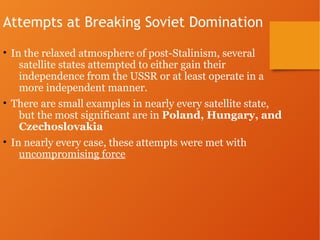 Attempts at Breaking Soviet Domination
• In the relaxed atmosphere of post-Stalinism, several
satellite states attempted to either gain their
independence from the USSR or at least operate in a
more independent manner.
• There are small examples in nearly every satellite state,
but the most significant are in Poland, Hungary, and
Czechoslovakia
• In nearly every case, these attempts were met with
uncompromising force
 