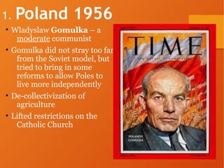1. Poland 1956
• Wladyslaw Gomulka – a
moderate communist
• Gomulka did not stray too far
from the Soviet model, but
tried to bring in some
reforms to allow Poles to
live more independently
• De-collectivization of
agriculture
• Lifted restrictions on the
Catholic Church
 