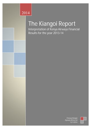 2014 
The Kiangoi Report 
Interpretation of Kenya Airways Financial 
Results for the year 2013-14 
Chweya Kiangoi 
Dynasty Africa Ltd 
12/1/2014 
 