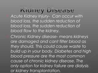  Acute Kidney Injury- Can occur with
  blood loss, the sudden reduction of
  blood loss, the sudden reduction of
  blood flow to the kidney.
 Chronic Kidney disease- means kidneys
  are damaged and cant filter blood as
  they should. This could cause waste to
  build up in your body. Diabetes and high
  blood pressure are the most common
  cause of chronic kidney disease. The
  only option for kidney failure are dialysis
  or kidney transplantation.
 